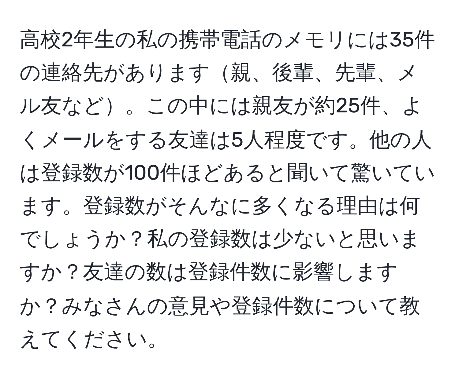 高校2年生の私の携帯電話のメモリには35件の連絡先があります親、後輩、先輩、メル友など。この中には親友が約25件、よくメールをする友達は5人程度です。他の人は登録数が100件ほどあると聞いて驚いています。登録数がそんなに多くなる理由は何でしょうか？私の登録数は少ないと思いますか？友達の数は登録件数に影響しますか？みなさんの意見や登録件数について教えてください。