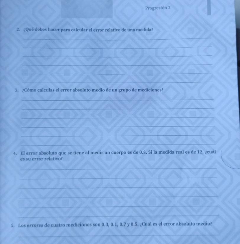 Progresión 2 
2. ¿Qué debes hacer para calcular el error relativo de una medida? 
_ 
_ 
_ 
_ 
_ 
_ 
3. ¿Cómo calculas el error absoluto medio de un grupo de mediciones? 
_ 
_ 
_ 
_ 
_ 
_ 
4. El error absoluto que se tiene al medir un cuerpo es de 0.8. Si la medida real es de 12, ¿cuál 
es su error relativo? 
_ 
_ 
_ 
_ 
_ 
_ 
5. Los errores de cuatro mediciones son 0.3, 0.1, 0.7 y 0.5. ¿Cuál es el error absoluto medio? 
_