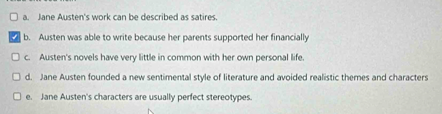 a. Jane Austen's work can be described as satires.
b. Austen was able to write because her parents supported her financially
c. Austen's novels have very little in common with her own personal life.
d. Jane Austen founded a new sentimental style of literature and avoided realistic themes and characters
e. Jane Austen's characters are usually perfect stereotypes.