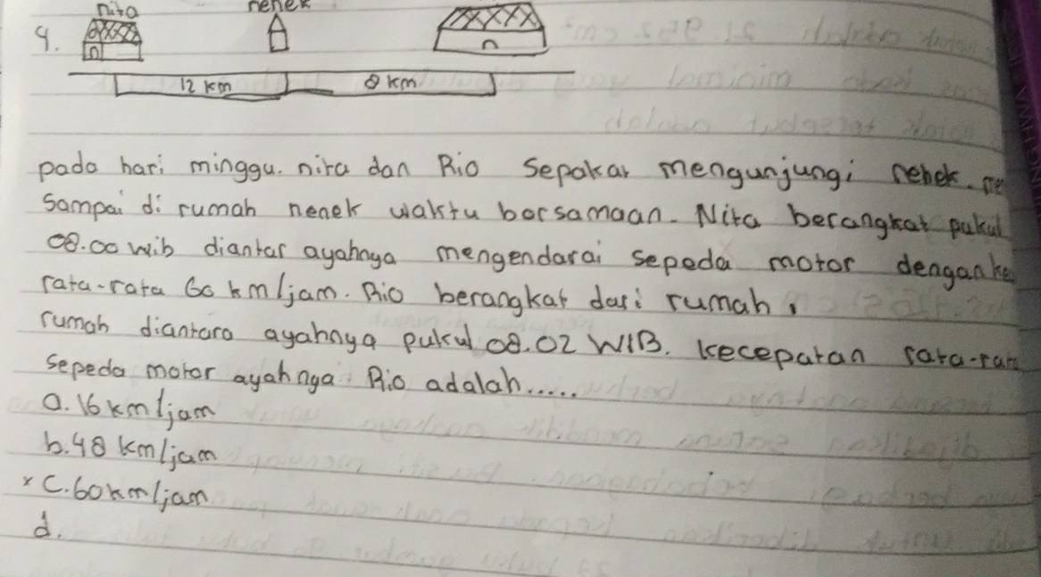 nio
rener
9.
12 kem gkm
pada hari minggu. nira dan Rio Sepakar mengunjungi rehck. m
sampai di rumah nenek wakstu borsamaan. Nita berangkat puka
8. 00 wib diantar ayahnga mengendarai sepeda motor denganke
rata-rata Go km/jam. Ric berangkat dari rumah,
rumah diantaro agahnya pulul og, O2 WIB. keceparan cata-ran
sepeda motor ayahnga P:0 adalah. . . . .
0. 16 km/jam
6. 48 km/jam
C. bokm/jan
d.