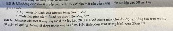 Một động cơ điện cũng cấp cống suất 15 kW cho một cần cầu năng 1 tấn sắt lên cao 30 m. Lấy
g=10m/s^2. 
1. Lực nâng tối thiều của cần cầu bằng bao nhiêu? 
2. Tính thời gian tổi thiều để lực thực hiện công đó? 
Bài 6. Động cơ của một thang máy tác dụng lực kéo 20.000 N để thang máy chuyển động thẳng lên trên trong
10 giây và quãng đường đi được tương ứng là 18 m. Hãy tính công suất trung bình của động cơ.