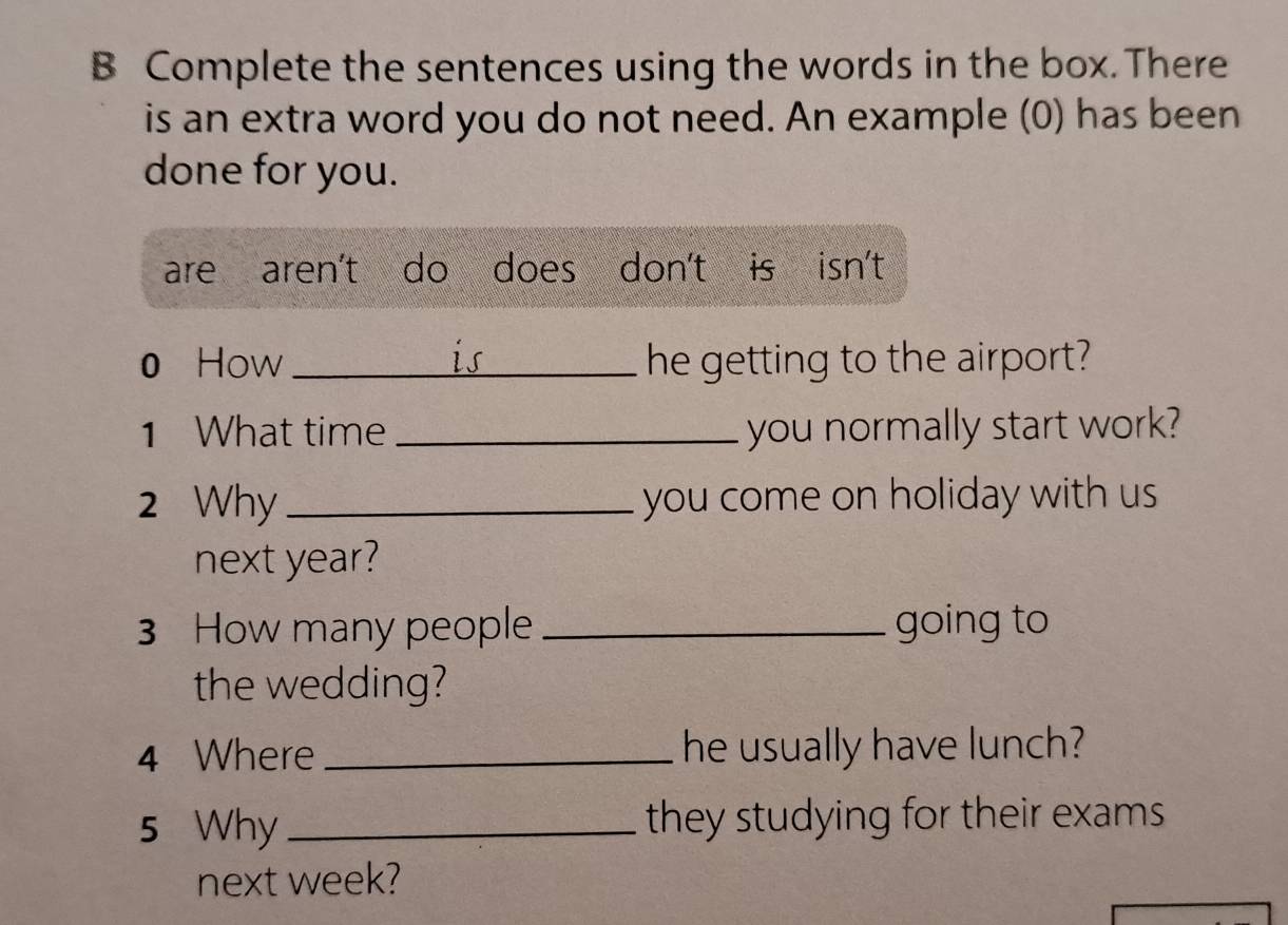 Complete the sentences using the words in the box. There
is an extra word you do not need. An example (0) has been
done for you.
are aren't do does don't is isn't
is
0 How _he getting to the airport?
1 What time _you normally start work?
2 Why _you come on holiday with us 
next year?
3 How many people _going to
the wedding?
4 Where _he usually have lunch?
5 Why_ they studying for their exams
next week?