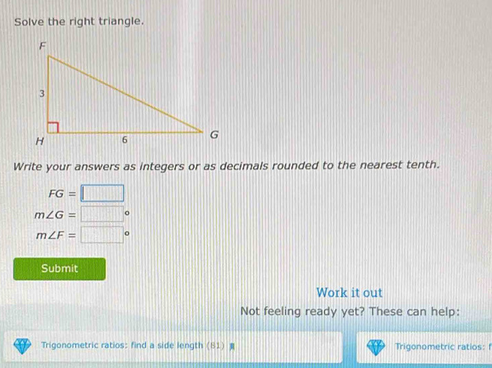 Solve the right triangle. 
Write your answers as integers or as decimals rounded to the nearest tenth.
FG=□
m∠ G=□°
m∠ F=□°
Submit 
Work it out 
Not feeling ready yet? These can help: 
Trigonometric ratios: find a side length (81) Trigonometric ratios: f