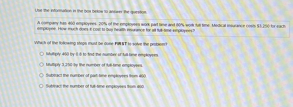 Use the information in the box below to answer the question.
A company has 460 employees. 20% of the employees work part time and 80% work full time. Medical insurance costs $3,250 for each
employee. How much does it cost to buy health insurance for all full-time employees?
Which of the following steps must be done FIRST to solve the problem?
Multiply 460 by 0.8 to find the number of full-time employees.
Multiply 3,250 by the number of full-time employees.
Subtract the number of part-time employees from 460.
Subtract the number of full-time employees from 460.