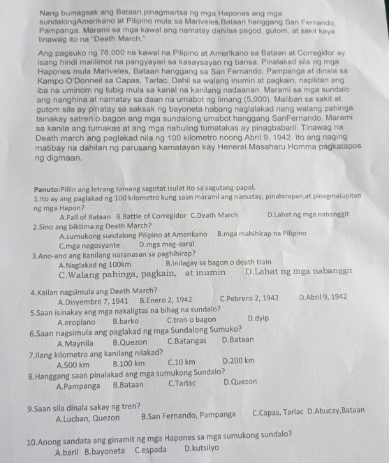 Nang bumagsak ang Bataan,pinagmartsa ng mga Hapones ang mga
sundalongAmerikano at Pilipino mula sa Mariveles,Bataan hanggang San Fernando,
Pampanga. Marami sa mga kawal ang namatay dahilsa pagod, gutom, at sakit kaya
tinawag ito na "Death March."
Ang pagsuko ng 76,000 na kawal na Pilipino at Amerikano sa Bataan at Corregidor ay
isang hindi malilimot na pangyayari sa kasaysavan ng bansa. Pinalakad sila ng mga
Hapones mula Mariveles, Bataan hanggang sa San Fernando, Pampanga at dinala sa
Kampo O'Donneil sa Capas, Tarlac. Dahil sa walang inumin at pagkain, napilitan ang
iba na uminom ng tubig mula sa kanal na kanilang nadaanan. Marami sa mga sundalo
ang nanghina at namatay sa daan na umabot ng limang (5,000). Maliban sa sakit at
gutom sila ay pinatay sa saksak ng bayoneta habang naglalakad nang walang pahinga.
Isinakay satren o bagon ang mga sundalong umabot hanggang SanFernando. Marami
sa kanila ang tumakas at ang mga nahuling tumatakas ay pinagbabaril. Tinawag na
Death march ang paglakad nila ng 100 kilometro noong Abril 9, 1942. Ito ang naging
matibay na dahilan ng parusang kamatayan kay Heneral Masaharu Homma pagkatapos
ng digmaan.
Panuto:Piliin ang letrang tamang sagotat isulat ito sa sagutang-papel.
1.Ito ay ang paglakad ng 100 kilometro kung saan marami ang namatay, pinahirapan,at pinagmalupitan
ng mga Hapon?
A.Fall of Bataan B.Battle of Corregidor C.Death March D.Lahat ng mga nabanggit
2.Sino ang biktima ng Death March?
A.sumukong sundalong Pilipino at Amerikano B.mga mahihirap na Pilipino
C.mga negosyante D.mga mag-aaral
3.Ano-ano ang kanilang naranasan sa paghihirap?
A.Naglakad ng 100km B.Inilagay sa bagon o death train
C.Walang pahinga, pagkain, at inumin D.Lahat ng mga nabanggit
4.Kailan nagsimula ang Death March? D.Abril 9, 1942
A.Disyembre 7, 1941 B.Enero 2, 1942 C.Pebrero 2, 1942
5.Saan isinakay ang mga nakaligtas na bihag na sundalo?
A.eroplano B.barko C.tren o bagon D.dyip
6.Saan nagsimula ang paglakad ng mga Sundalong Sumuko?
A.Maynila B.Quezon C.Batangas D.Bataan
7.llang kilometro ang kanilang nilakad?
A.500 km B.100 km C.10 km D.200 km
8.Hanggang saan pinalakad ang mga sumukong Sundalo?
A.Pampanga B.Bataan C.Tarlac D.Quezon
9.Saan sila dinala sakay ng tren?
A.Lucban, Quezon B.San Fernando, Pampanga C.Capas, Tarlac D.Abucay,Bataan
10.Anong sandata ang ginamit ng mga Hapones sa mga sumukong sundalo?
A.baril B.bayoneta C.espada D.kutsilyo
