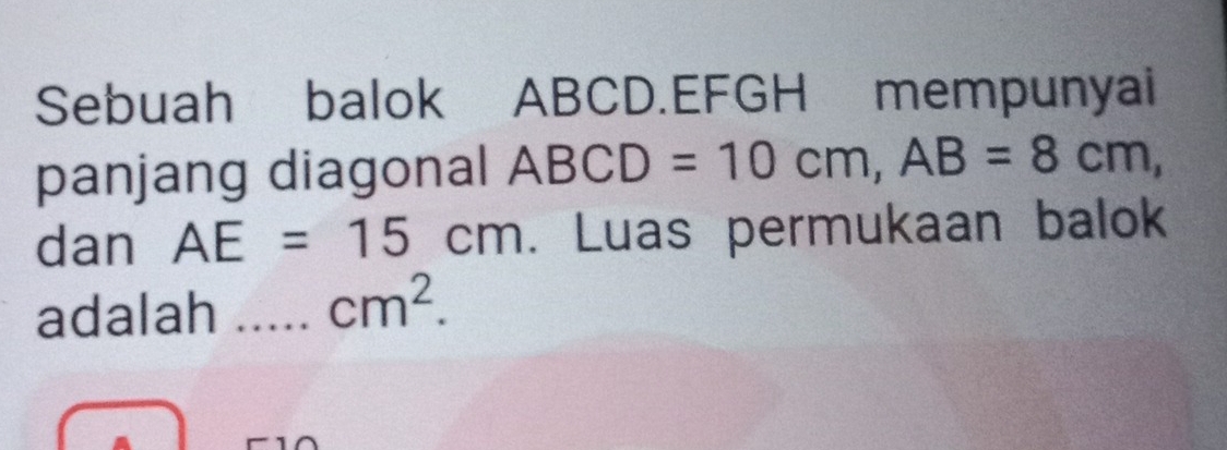 Sebuah balok ABCD.EFGH mempunyai 
panjang diagonal ABCD=10cm, AB=8cm, 
dan AE=15cm. Luas permukaan balok 
adalah _ cm^2.