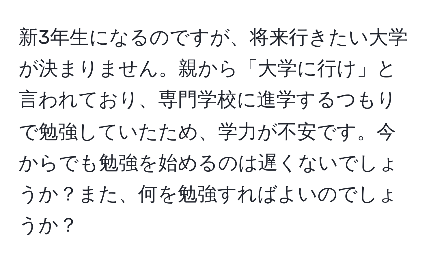 新3年生になるのですが、将来行きたい大学が決まりません。親から「大学に行け」と言われており、専門学校に進学するつもりで勉強していたため、学力が不安です。今からでも勉強を始めるのは遅くないでしょうか？また、何を勉強すればよいのでしょうか？