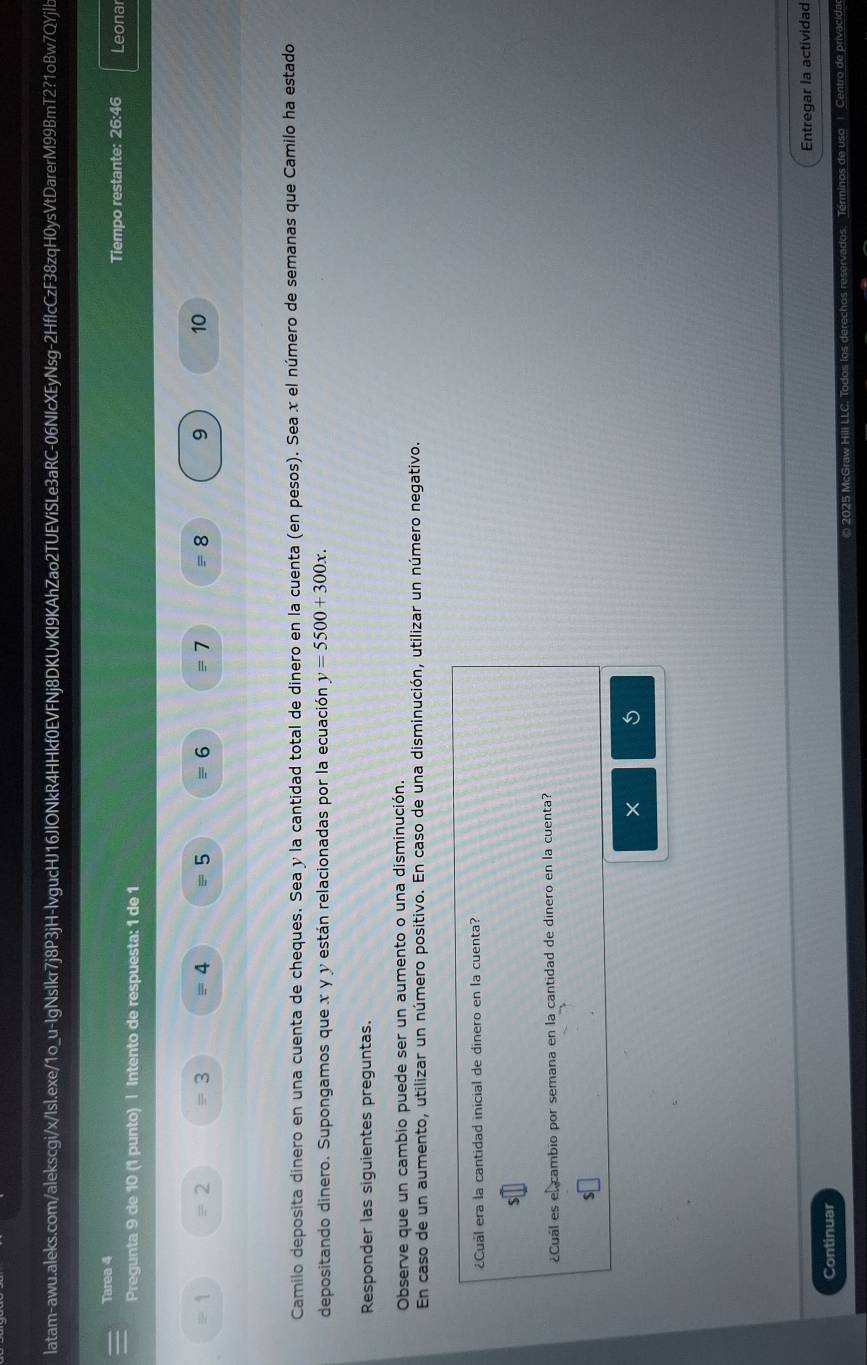 Tarea 4 Leonar 
Tiempo restante: 26:46 
Pregunta 9 de 10 (1 punto) | Intento de respuesta: 1 de 1
= 1 = 2 3 4 5 = 6 = 1 equiv 8 9 10
Camilo deposita dinero en una cuenta de cheques. Sea y la cantidad total de dinero en la cuenta (en pesos). Sea x el número de semanas que Camilo ha estado 
depositando dinero. Supongamos que x y y están relacionadas por la ecuación y=5500+300x. 
Responder las siguientes preguntas. 
Observe que un cambio puede ser un aumento o una disminución. 
En caso de un aumento, utilizar un número positivo. En caso de una disminución, utilizar un número negativo. 
¿Cuál era la cantidad inicial de dinero en la cuenta? 
¿Cual es el cambio por semana en la cantidad de dinero en la cuenta? 
× 5
Continuar Entregar la actividad 
Términos de uso | Centro de privacid: