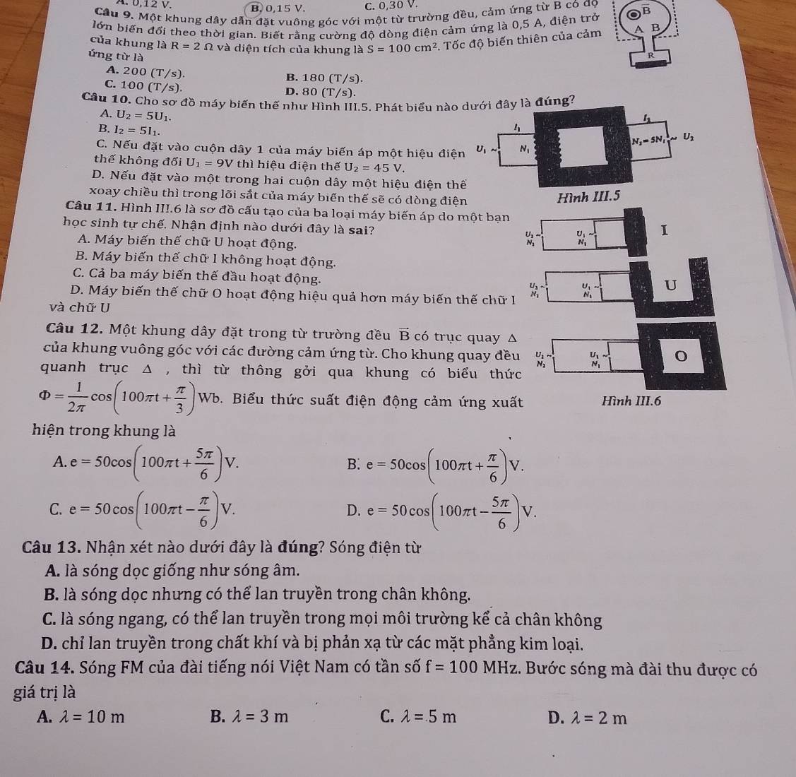 B. 0,15 V. C. 0,30 V.
Câu 9. Một khung dây dẫn đặt vuông góc với một từ trường đều, cảm ứng từ B có đọ
lớn biến đổi theo thời gian. Biết rằng cường độ dòng điện cảm ứng là 0,5 A, điện trở B
của khung là R=2Omega và diện tích của khung là S=100cm^2. Tốc độ biến thiên của cảm B
ứng từ là R
A. 20 o(T/s ).
B. 180 (T/s).
C. 100(T/s).
D. 80 (T/s).
Câu 10. Cho sơ đồ máy biến thế như Hình III.5. Phát biểu nàong?
A. U_2=5U_1.
B. I_2=5I_1.
C. Nếu đặt vào cuộn dây 1 của máy biến áp một hiệu điệ
thế không đổi U_1=9V thì hiệu điện thế U_2=45V.
D. Nếu đặt vào một trong hai cuộn dây một hiệu điện th
xoay chiều thì trong lõi sắt của máy biến thế sẽ có dòng điệ
Câu 11. Hình II!.6 là sơ đồ cấu tạo của ba loại máy biến áp do một bạn
học sinh tự chế, Nhận định nào dưới đây là sai?
A. Máy biến thế chữ U hoạt động.
_N_1^U_1 1
B. Máy biến thế chữ I không hoạt động.
C. Cả ba máy biến thế đầu hoạt động.
D. Máy biến thế chữ O hoạt động hiệu quả hơn máy biến thế chữ I _N_1^U_2 _N_1^U_1
U
và chữ U
Câu 12. Một khung dây đặt trong từ trường đều vector B có trục quay Δ
của khung vuông góc với các đường cảm ứng từ. Cho khung quay đều U_1sim _N_1^U_1
quanh trục Δ , thì từ thông gởi qua khung có biểu thức N
Phi = 1/2π  cos (100π t+ π /3 )Wt Wb. Biểu thức suất điện động cảm ứng xuất Hình III.6
hiện trong khung là
A. e=50cos (100π t+ 5π /6 )V. e=50cos (100π t+ π /6 )V.
B.
C. e=50cos (100π t- π /6 )V. e=50cos (100π t- 5π /6 )V.
D.
Câu 13. Nhận xét nào dưới đây là đúng? Sóng điện từ
A. là sóng dọc giống như sóng âm.
B. là sóng dọc nhưng có thể lan truyền trong chân không.
C. là sóng ngang, có thể lan truyền trong mọi môi trường kể cả chân không
D. chỉ lan truyền trong chất khí và bị phản xạ từ các mặt phẳng kim loại.
Câu 14. Sóng FM của đài tiếng nói Việt Nam có tần số f=100MHz. Bước sóng mà đài thu được có
giá trị là
A. lambda =10m B. lambda =3m C. lambda =5m D. lambda =2m