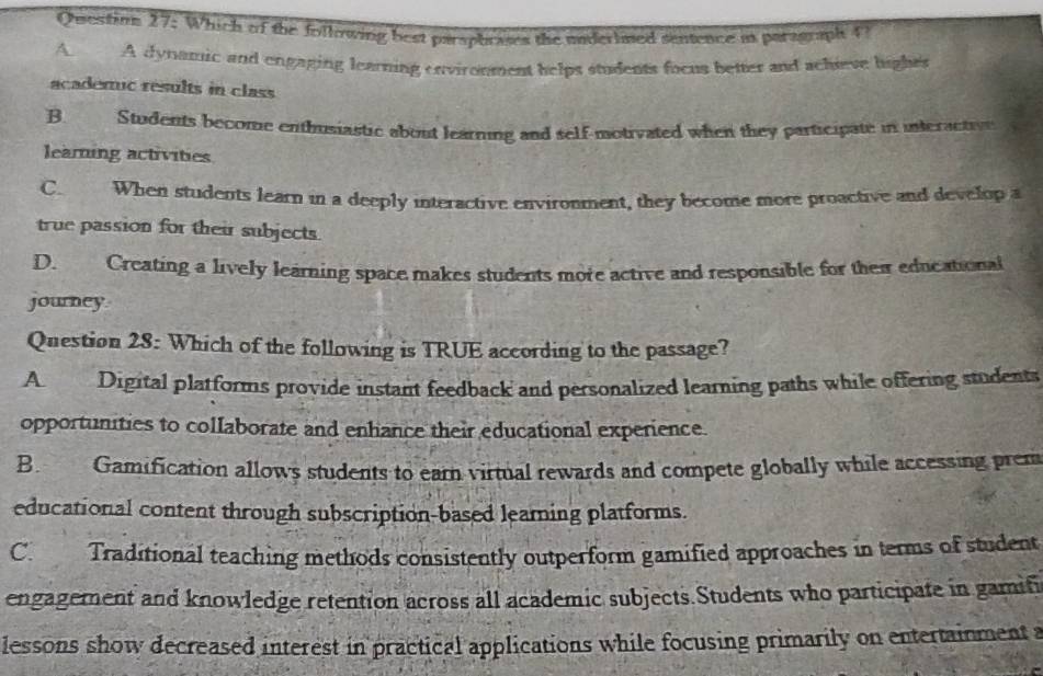 Questins 27: Which of the following best parsphrases the mnderlmed sentence as paragraph f
A. A dynamic and engaging learning environment helps students focus better and achieve hights
acaderuc results in class
B. Students become enthusiastic about learning and self-motivated when they participate in interactivn
leaming activities
C When students learn in a deeply interactive environment, they become more proactive and develop a
true passion for their subjects.
D. Creating a lively learning space makes students more active and responsible for their educational
journey.
Question 28: Which of the following is TRUE according to the passage?
A Digital platforms provide instant feedback and personalized learning paths while offering students
opportunities to collaborate and enhance their educational experience.
B. Gamification allows students to earn virtual rewards and compete globally while accessing prem
educational content through subscription-based learning platforms.
C. Traditional teaching methods consistently outperform gamified approaches in terms of student
engagement and knowledge retention across all academic subjects.Students who participate in gamifi
lessons show decreased interest in practical applications while focusing primarily on entertainment a