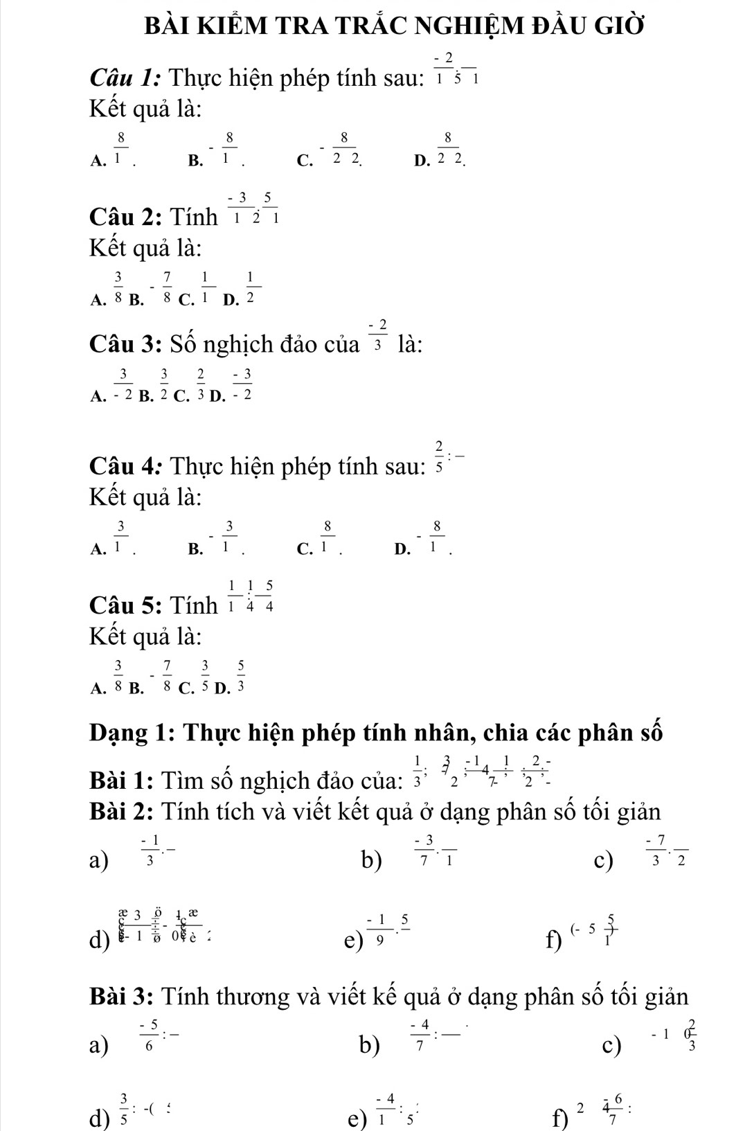 bàI KIÊM TRA TRắC NGHIỆM đầU GIờ
Câu 1: Thực hiện phép tính sau:  (-2)/1 underset 51
Kết quả là:
A.  8/1 .
B. - 8/1 .
C. - 8/22. 
D.  8/22. 
Câu 2: Tính  (-3)/1 , 5/2 
Kết quả là:
A.  3/8 _B.- 7/8 _C. 1/1  . 1/2 
Câu 3: Số nghịch đảo của  (-2)/3  là:
A.  3/-2 B. 3/2 C. 2/3 D. (-3)/-2 
Câu 4: Thực hiện phép tính sau:  2/5 :-
Kết quả là:
B. - 3/1 .  8/1 .
A.  3/1 . - 8/1 .
C.
D.
Câu 5: Tính  1/1 - 1/4 - 5/4 
Kết quả là:
A.  3/8 _B.- 7/8 _. C. 3/5 D. 5/3 
Dạng 1: Thực hiện phép tính nhân, chia các phân số shat 0
Bài 1: Tìm số nghịch đảo của:  1/3 ;beginarrayr 3 to endarray  (-1)/2 ; 1/7  (2-)/2 ;
Bài 2: Tính tích và viết kết quả ở dạng phân số tối giản
a)  (-1)/3 .-  (-3)/7 · frac 1  (-7)/3 · frac 2
b)
c)
d)  x30/x-1 -frac x^(25)-frac x^(-frac 1)6:  (-1)/9 .frac 5 (-5 5/1 
e)
f)
Bài 3: Tính thương và viết kế quả ở dạng phân số tối giản
a)  (-5)/6 :- -1 2/3 
b)  (-4)/7 : □
c)
d)  3/5 :-( :
e)  (-4)/1 :frac 5: 2 (-6)/7 :
f)