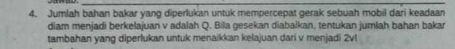 gawad._ 
_ 
4. Jumlah bahan bakar yang diperlukan untuk mempercepat gerak sebuah mobil dari keadaan 
diam menjadi berkelajuan v adalah Q. Bila gesekan diabaikan, tentukan jumlah bahan bakar 
tambahan yang diperlukan untuk menaikkan kelajuan dari v menjadi 2v!