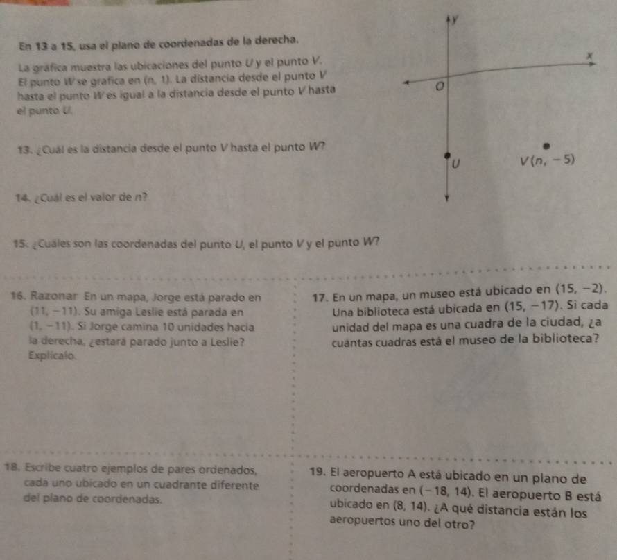 ty 
En 13 a 15, usa el plano de coordenadas de la derecha. 
La gráfica muestra las ubicaciones del punto U y el punto V.
x
El punto W se grafica en (n,1). La distancia desde el punto V
hasta el punto W es igual a la distancia desde el punto V hasta 
el punto U. 
13. ¿Cuál es la distancia desde el punto V hasta el punto W?
u V(n,-5)
14. ¿Cuál es el valor de n? 
15 ¿Cuales son las coordenadas del punto U, el punto Vy el punto W? 
16. Razonar En un mapa, Jorge está parado en 17. En un mapa, un museo está ubicado en (15,-2).
(11,-11). Su amiga Leslie está parada en Una biblioteca está ubicada en (15,-17). Si cada
(1,-11). Si Jorge camina 10 unidades hacia unidad del mapa es una cuadra de la ciudad, ¿a 
la derecha, ¿estará parado junto a Leslie? cuantas cuadras está el museo de la biblioteca? 
Explicalo. 
18. Escribe cuatro ejemplos de pares ordenados, 19. El aeropuerto A está ubicado en un plano de 
cada uno ubicado en un cuadrante diferente coordenadas en (-18,14). El aeropuerto B está 
del plano de coordenadas. ubicado en (8,14) ¿ A qué distancia están los 
aeropuertos uno del otro?