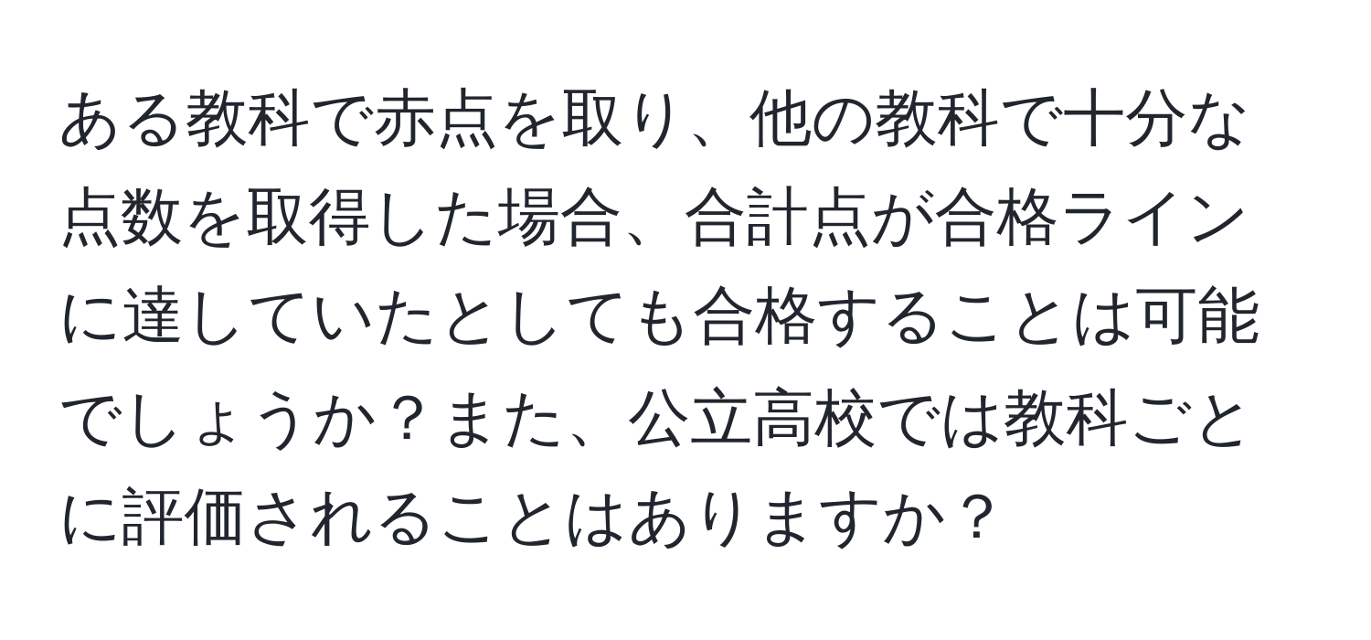 ある教科で赤点を取り、他の教科で十分な点数を取得した場合、合計点が合格ラインに達していたとしても合格することは可能でしょうか？また、公立高校では教科ごとに評価されることはありますか？