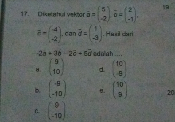 Diketahui vektor overline a=beginpmatrix 5 -2endpmatrix , overline b=beginpmatrix 2 -1endpmatrix. 19.
vector c=beginpmatrix -4 -2endpmatrix , dan vector d=beginpmatrix 1 -3endpmatrix. Hasil dari
-2vector a+3vector b-2vector c+5vector d adalah ....
a. beginpmatrix 9 10endpmatrix beginpmatrix 10 -9endpmatrix
d.
b. beginpmatrix -9 -10endpmatrix e. beginpmatrix 10 9endpmatrix
20
C. beginpmatrix 9 -10endpmatrix