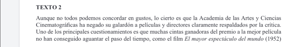 TEXTO 2 
Aunque no todos podemos concordar en gustos, lo cierto es que la Academia de las Artes y Ciencias 
Cinematográficas ha negado su galardón a películas y directores claramente respaldados por la crítica. 
Uno de los principales cuestionamientos es que muchas cintas ganadoras del premio a la mejor película 
no han conseguido aguantar el paso del tiempo, como el film El mayor espectáculo del mundo (1952)