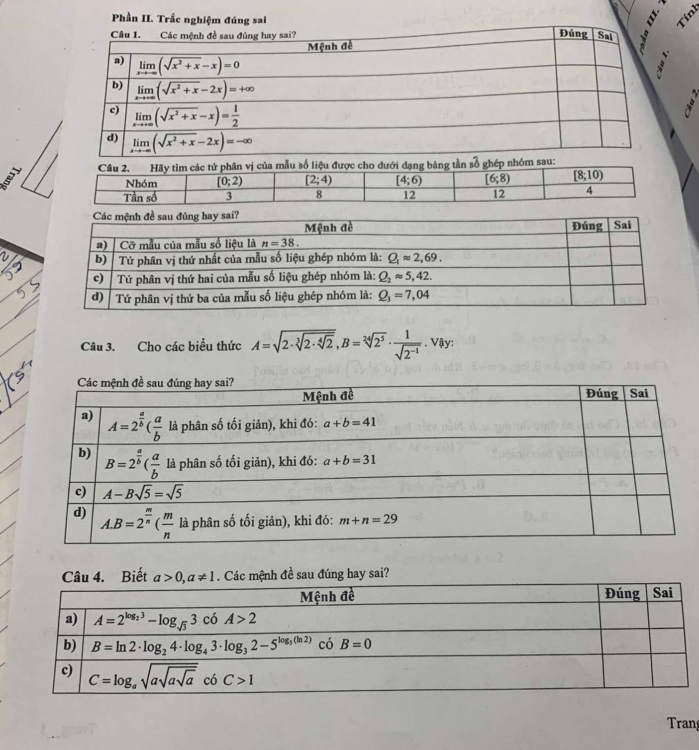 Phần II. Trắc nghiệm đúng sai
Tính
Câu 2. Hãy tìm các tứ phân vị của mẫu số liệu được cho dưới dạng bảng tần số ghép nhóm sau:
B
Nhóm
[0;2)
[2;4)
[4;6)
[6;8)
[8;10)
Tần số 3 8 12 12
4
Câu 3. Cho các biểu thức A=sqrt(2· sqrt [3]2· sqrt [4]2),B=sqrt[24](2^5)·  1/sqrt(2^(-1)) . Vậy:
u 4. Biết  . Các mệnh đề sau đúng hay sai?
Tran