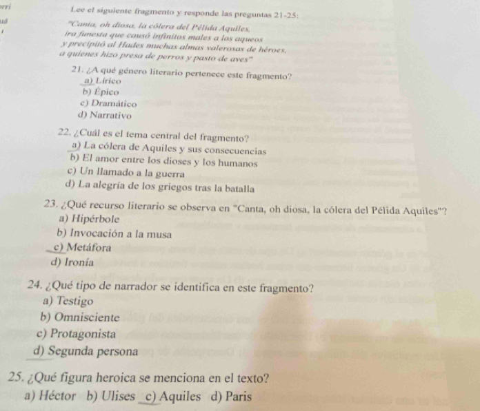 rri Lee el siguiente fragmento y responde las preguntas 21-25:
'Cania, oh diosa, la cólera del Pélida Aquiles,
ira funesta que causó infinitos males a los aqueos
y precipitó al Hades muchas almas valerosas de héroes.
a quienes hizó presa de perros y pasto de aves''
21. ¿A qué género literario pertenece este fragmento?
a) Lírico
b) Épico
c) Dramático
d) Narrativo
22. ¿Cuál es el tema central del fragmento?
a) La cólera de Aquiles y sus consecuencias
b) El amor entre los dioses y los humanos
c) Un llamado a la guerra
d) La alegría de los griegos tras la batalla
23. ¿Qué recurso literario se observa en "Canta, oh diosa, la cólera del Pélida Aquiles"?
a) Hipérbole
b) Invocación a la musa
c) Metáfora
d) Ironía
24. ¿Qué tipo de narrador se identifica en este fragmento?
a) Testigo
b) Omnisciente
c) Protagonista
d) Segunda persona
25. ¿Qué figura heroica se menciona en el texto?
a) Héctor b) Ulises _c) Aquiles d) Paris