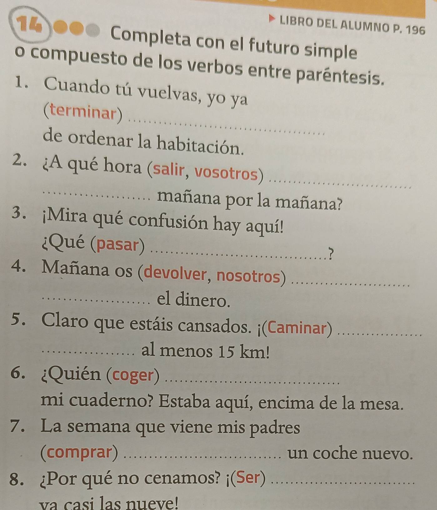 LIBRO DEL ALUMNO P. 196 
Completa con el futuro simple 
o compuesto de los verbos entre paréntesis. 
1. Cuando tú vuelvas, yo ya 
_ 
(terminar) 
de ordenar la habitación. 
_ 
2. ¿A qué hora (salir, vosotros)_ 
mañana por la mañana? 
3. ¡Mira qué confusión hay aquí! 
¿Qué (pasar)_ 
? 
4. Mañana os (devolver, nosotros)_ 
_el dinero. 
5. Claro que estáis cansados. ¡(Caminar)_ 
_al menos 15 km! 
6. ¿Quién (coger)_ 
mi cuaderno? Estaba aquí, encima de la mesa. 
7. La semana que viene mis padres 
(comprar) _un coche nuevo. 
8. ¿Por qué no cenamos? ¡(Ser)_ 
va casi las nueve!