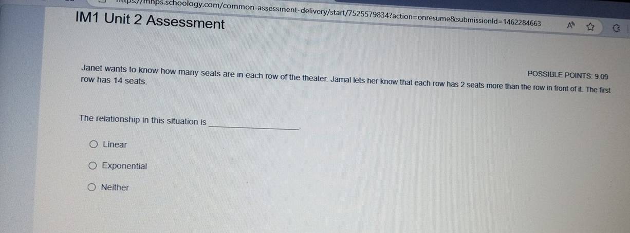 a
IM1 Unit 2 Assessment
POSSIBLE POINTS: 9.09
Janet wants to know how many seats are in each row of the theater. Jamal lets her know that each row has 2 seats more than the row in front of it. The first
row has 14 seats.
_
The relationship in this situation is
Linear
Exponential
Neither