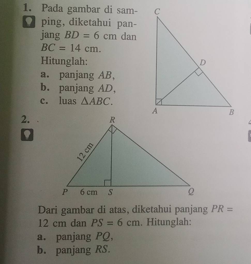 Pada gambar di sam- 
ping, diketahui pan- 
jang BD=6cm dan
BC=14cm. 
Hitunglah: 
a. panjang AB, 
b. panjang AD, 
c. luas △ ABC. 
2. 

D 
Dari gambar di atas, diketahui panjang PR=
12 cm dan PS=6cm. Hitunglah: 
a. panjang PQ, 
b. panjang RS.