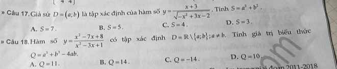 [ 44) 
* Câu 17. Giả sử D=(a;b) là tập xác định của hàm số y= (x+3)/sqrt(-x^2+3x-2) . Tính S=a^2+b^2.
A. S=7. B. S=5. C. S=4. D. S=3. 
* Câu 18. Hàm số y= (x^2-7x+8)/x^2-3x+1  có that apxhat ac định D=Rsqrt( a;b) ; a!= b. Tính giá trị biểu thức
Q=a^3+b^3-4ab.
A. Q=11. B. Q=14. C. Q=-14. D. Q=10
đ a 0 11-2018