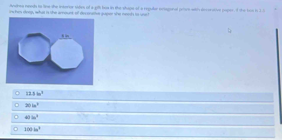 Andrea needs to line the interior sides of a gift box in the shape of a regular octagonal prism with decorative paper. If the box is 2.5
inches deep, what is the amount of decorative paper she needs to use?
12.5in^2
20in^2
40in^2
100in^2