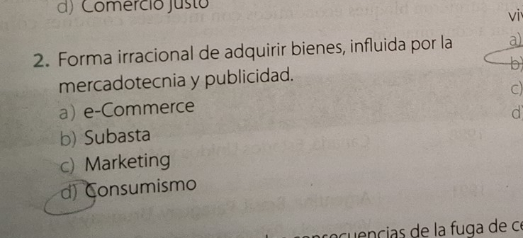 d) Comerció Justo
vi
2. Forma irracional de adquirir bienes, influida por la a)
mercadotecnia y publicidad. b
a) e-Commerce c)
d
b) Subasta
c) Marketing
d) onsumismo
re cu encias de la fuga de ce