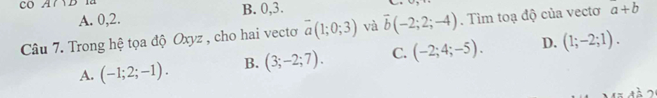 co A∩ D 1ª
B. 0, 3.
A. 0, 2.
Câu 7. Trong hệ tọa độ Oxyz , cho hai vecto overline a(1;0;3) và overline b(-2;2;-4). Tìm toạ độ của vectơ a+b
A. (-1;2;-1). B. (3;-2;7). C. (-2;4;-5). D. (1;-2;1).