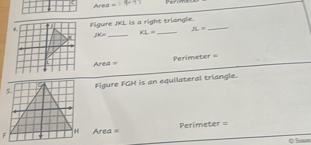 Area = Permeu 
_ 
Figure JKL is a right triangle.
JK= _ 
KL= _ 
JL=
Area= Perimeter = 
Figure FGH is an equilateral triangle.
Area = Perimeter = 
O Susen