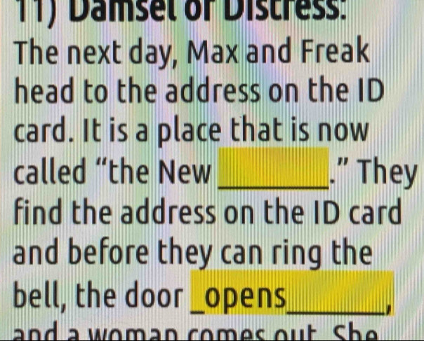 Damsel of Distress: 
The next day, Max and Freak 
head to the address on the ID 
card. It is a place that is now 
called “the New _.” They 
find the address on the ID card 
and before they can ring the 
bell, the door_ opens_ 

and a woman comes out. She