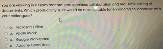 You are working in a team that requires seamless collaboration and real-time editing of
documents. Which productivity suite would be most sultable for enhancing collaboration with
your colleagues?
a. Microsoft Office
b. Apple iWork
c. Google Workspace
d. Apache OpenOffice