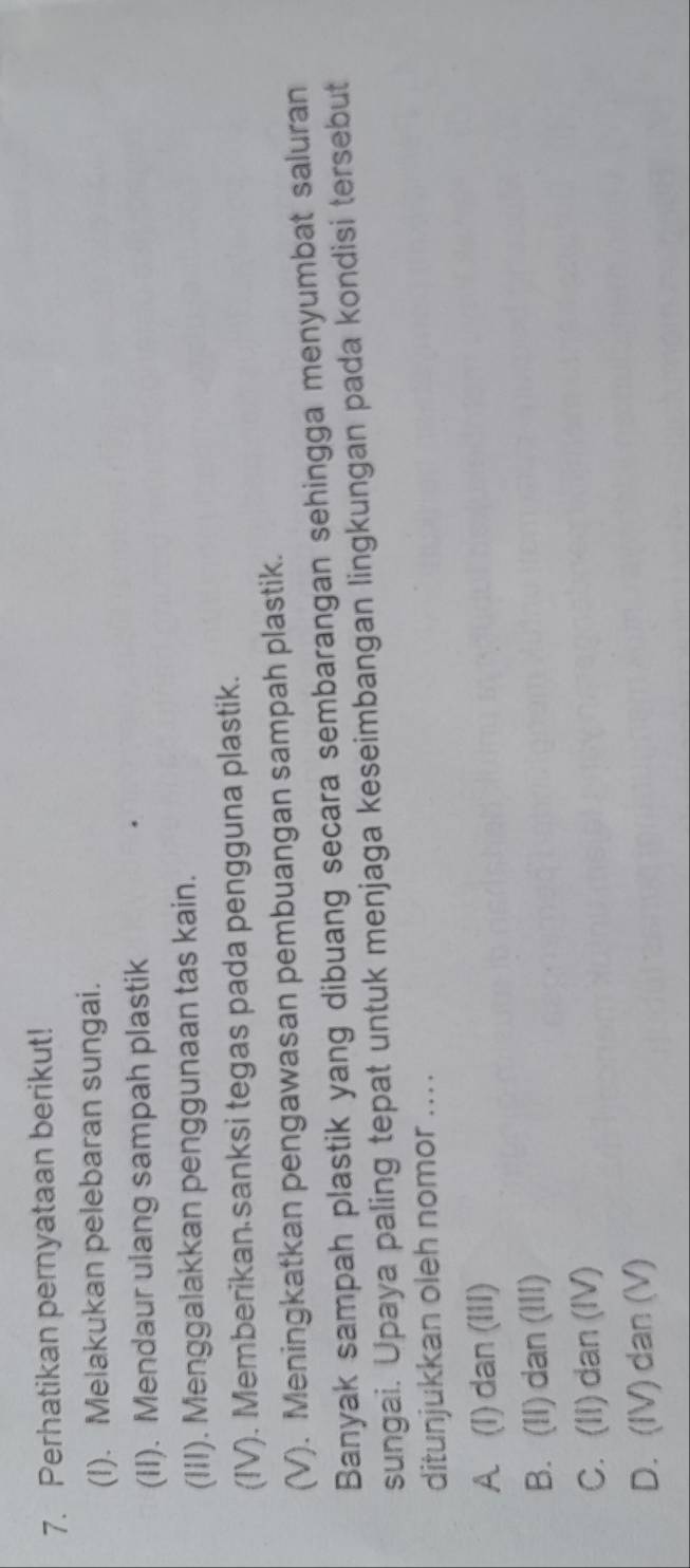 Perhatikan pernyataan berikut!
(I). Melakukan pelebaran sungai.
(II). Mendaur ulang sampah plastik
(III). Menggalakkan penggunaan tas kain.
(IV). Memberikan sanksi tegas pada pengguna plastik.
(V). Meningkatkan pengawasan pembuangan sampah plastik.
Banyak sampah plastik yang dibuang secara sembarangan sehingga menyumbat saluran
sungai. Upaya paling tepat untuk menjaga keseimbangan lingkungan pada kondisi tersebut
ditunjukkan oleh nomor ....
A. (I) dan (III)
B. (II) dan (III)
C. (II) dan (IV)
D. (IV) dan (V)