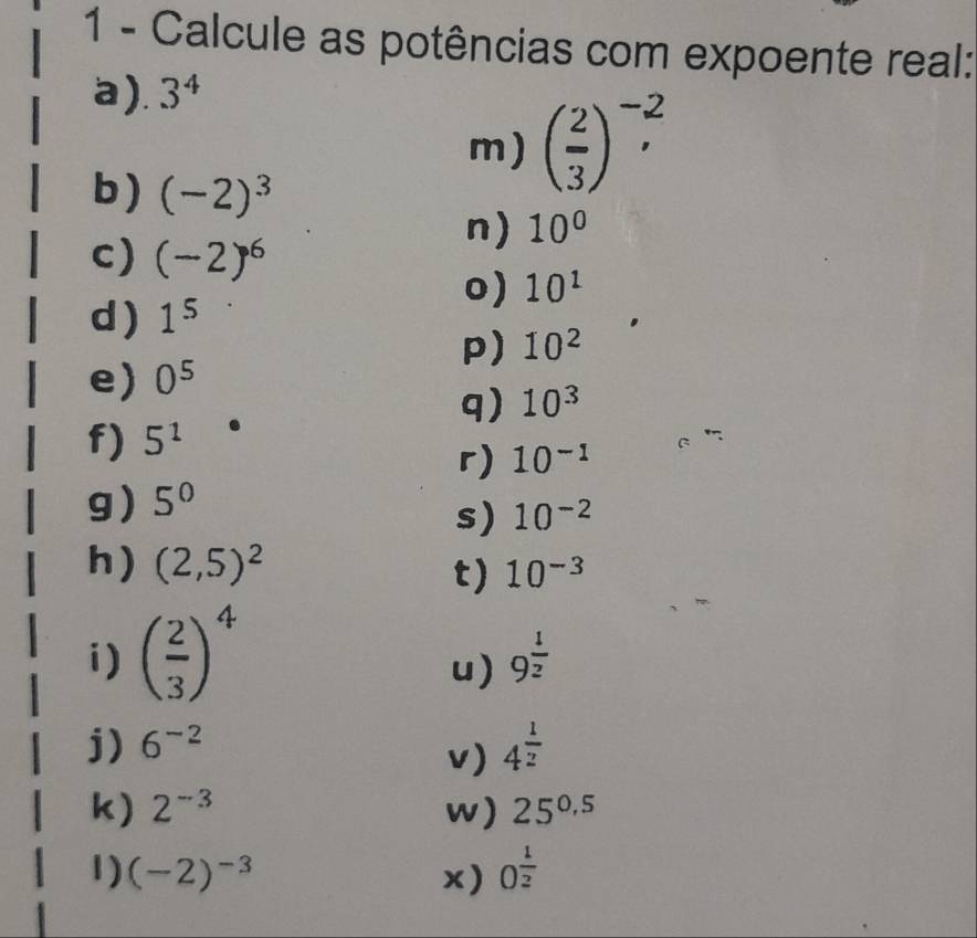 Calcule as potências com expoente real: 
a). 3^4
m) ( 2/3 )^-2, 
b) (-2)^3
n) 10°
c) (-2)^6
0) 10^1
d ) 1^5
p) 10^2
e) 0^5
q) 10^3
f) 5^1
r) 10^(-1)
g) 5^0
s) 10^(-2)
h) (2,5)^2
t) 10^(-3)
i) ( 2/3 )^4
u) 9^(frac 1)2
j) 6^(-2) 4^(frac 1)2
v) 
k) 2^(-3) w) 25^(0.5)
1) (-2)^-3 x) O^(frac 1)2