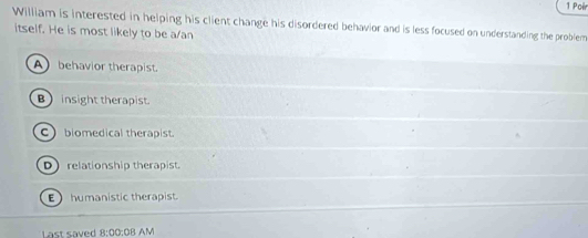 Poir
William is interested in helping his client change his disordered behavior and is less focused on understanding the problem
itself. He is most likely to be a/an
A behavior therapist.
B) insight therapist.
Cbiomedical therapist.
Drelationship therapist.
E humanistic therapist.
Last saved 8:00:08 AM