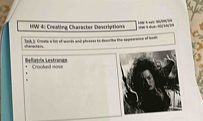 HW 4 set: 30/09/24 
HW 4: Creating Character Descriptions HW 4 due: 02/10/24 
Jask 1: Create a list of words and phrases to describe the appearance of both 
characters. 
Bellatrix Lestrange 
Crooked nose