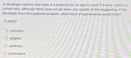 A developer realizes that there is a potential for an app to crash if it were used in a
certain way, although there have not yet been any reports of this happening. If the
developer fixes this potential problem, which kind of maintenance would it be?
(1 point)
corrective
adaptive
perfective
preventative