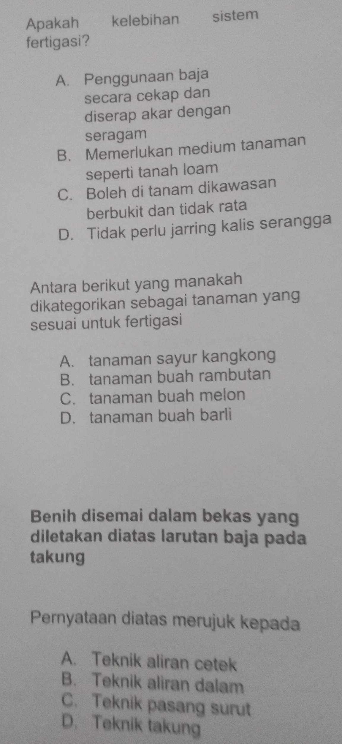 Apakah kelebihan sistem
fertigasi?
A. Penggunaan baja
secara cekap dan
diserap akar dengan
seragam
B. Memerlukan medium tanaman
seperti tanah loam
C. Boleh di tanam dikawasan
berbukit dan tidak rata
D. Tidak perlu jarring kalis serangga
Antara berikut yang manakah
dikategorikan sebagai tanaman yang
sesuai untuk fertigasi
A. tanaman sayur kangkong
B. tanaman buah rambutan
C. tanaman buah melon
D. tanaman buah barli
Benih disemai dalam bekas yang
diletakan diatas larutan baja pada
takung
Pernyataan diatas merujuk kepada
A. Teknik aliran cetek
B. Teknik aliran dalam
C. Teknik pasang surut
D. Teknik takung