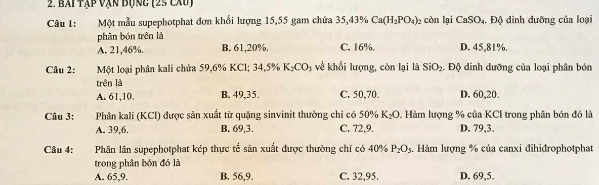 BAi Tập Vận Dụng (25 cầu)
Câu 1: Một mẫu supephotphat đơn khối lượng 15, 55 gam chứa 35, 43% Ca(H_2PO_4) 2 còn lại CaSO_4. . Độ dinh dưỡng của loại
phân bón trên là
A. 21,46%. B. 61,20%. C. 16%. D. 45,81%.
Câu 2: Một loại phân kali chứa 59,6% KCl; 34,5% K_2CO_3 về khối lượng, còn lại là SiO_2. Độ dinh dưỡng của loại phân bón
trên là
A. 61, 10. B. 49, 35. C. 50, 70. D. 60, 20.
Câu 3: Phân kali (KCl) được sản xuất từ quặng sinvinit thường chỉ có 50% K₂ O 9. Hàm lượng % của KCl trong phân bón đó là
A. 39, 6. B. 69, 3. C. 72, 9. D. 79, 3.
Câu 4: Phân lân supephotphat kép thực tế sản xuất được thường chỉ có 40% P_2O_5. Hàm lượng % của canxi đihiđrophotphat
trong phân bón đó là
A. 65, 9. B. 56, 9. C. 32,95. D. 69,5.