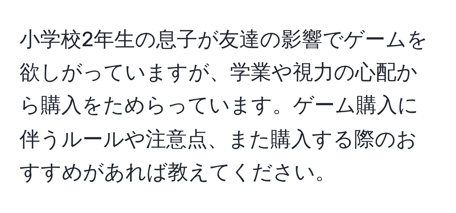 小学校2年生の息子が友達の影響でゲームを欲しがっていますが、学業や視力の心配から購入をためらっています。ゲーム購入に伴うルールや注意点、また購入する際のおすすめがあれば教えてください。