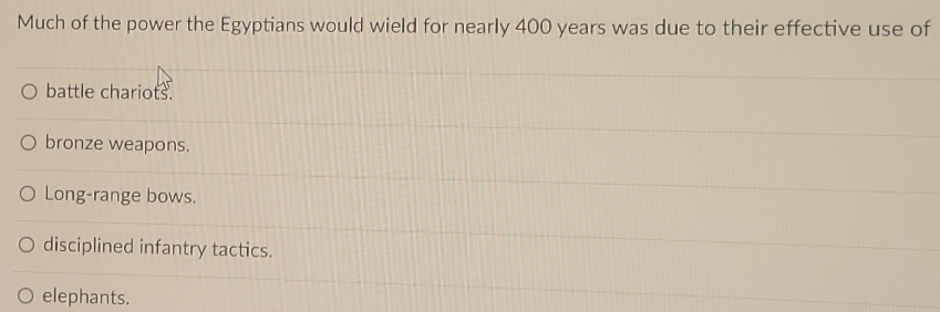 Much of the power the Egyptians would wield for nearly 400 years was due to their effective use of
battle chariots.
bronze weapons.
Long-range bows.
disciplined infantry tactics.
elephants.
