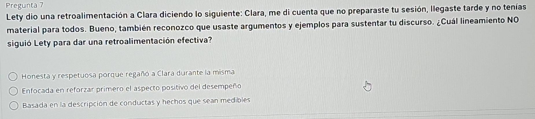 Pregunta 7
Lety dio una retroalimentación a Clara diciendo lo siguiente: Clara, me di cuenta que no preparaste tu sesión, Ilegaste tarde y no tenías
material para todos. Bueno, también reconozco que usaste argumentos y ejemplos para sustentar tu discurso. ¿Cuál lineamiento NO
siguió Lety para dar una retroalimentación efectiva?
Honesta y respetuosa porque regañó a Clara durante la misma
Enfocada en reforzar primero el aspecto positivo del desempeño
Basada en la descripción de conductas y hechos que sean medibles