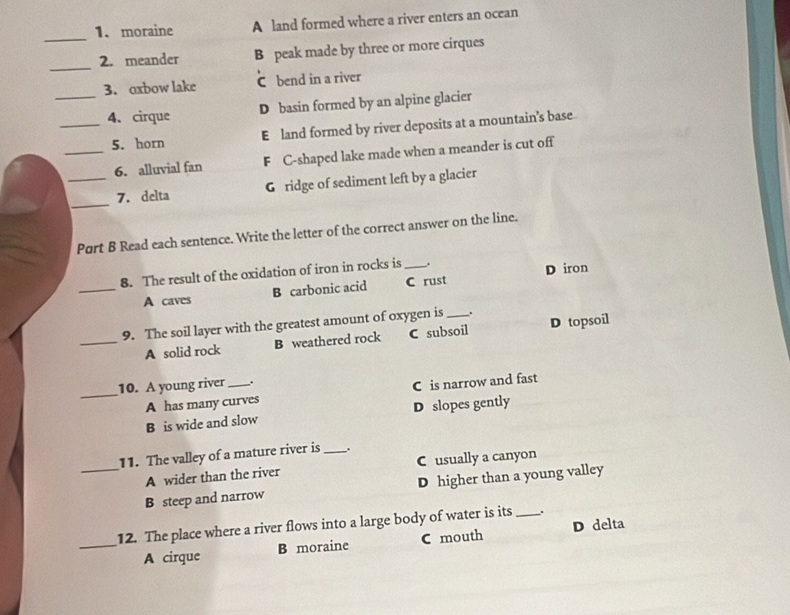 moraine A land formed where a river enters an ocean
_
2. meander B peak made by three or more cirques
3. oxbow lake C bend in a river
__4. cirque D basin formed by an alpine glacier
5. horn E land formed by river deposits at a mountain’s base
_6. alluvial fan F C-shaped lake made when a meander is cut off
_
_7. delta G ridge of sediment left by a glacier
Part B Read each sentence. Write the letter of the correct answer on the line.
8. The result of the oxidation of iron in rocks is _.
D iron
_A caves B carbonic acid C rust
9. The soil layer with the greatest amount of oxygen is _.
_A solid rock B weathered rock C subsoil D topsoil
10. A young river _.
_A has many curves C is narrow and fast
B is wide and slow D slopes gently
11. The valley of a mature river is _.
A wider than the river Cusually a canyon
_B steep and narrow D higher than a young valley
_12. The place where a river flows into a large body of water is its _.
A cirque B moraine C mouth D delta