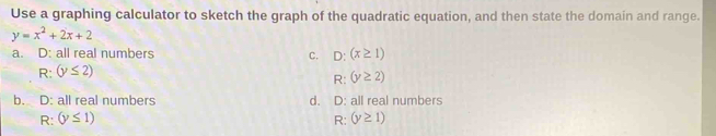 Use a graphing calculator to sketch the graph of the quadratic equation, and then state the domain and range.
y=x^2+2x+2
a. D: all real numbers C. D:(x≥ 1)
R:(y≤ 2)
R:(y≥ 2)
b. D: all real numbers d. D: all real numbers
R: (y≤ 1) R:(y≥ 1)