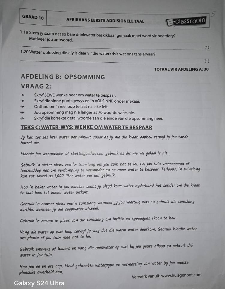 GRAAD 10 AFRIKAANS EERSTE ADDISIONELE TAAL classroom
1.19 Stem jy saam dat so baie drinkwater beskikbaar gemaak moet word vir boerdery?
Motiveer jou antwoord.
_
(1)
1.20 Watter oplossing dink jy is daar vir die waterkrisis wat ons tans ervaar?
_
(1)
TOTAAL VIR AFDELING A: 30
AFDELING B: OPSOMMING
VRAAG 2:
Skryf SEWE wenke neer om water te bespaar.
Skryf die sinne puntsgewys en in VOLSINNE onder mekaar.
Onthou om n reël oop te laat na elke feit.
Jou opsomming mag nie langer as 70 woorde wees nie.
Skryf die korrekte getal woorde aan die einde van die opsomming neer.
TEKS C: WATER-WYS: WENKE OM WATER TE BESPAAR
Jy kan tot ses liter water per minuut spaar as jy nie die kraan oophou terwyl jy jou tande
borsel nie.
Moenie jou wasmasjien of skottelgoedwasser gebruik as dit nie vol gelaai is nie.
Gebruik 'n gieter pleks van 'n tuinslang om jou tuin nat te lei. Lei jou tuin vroegoggend of
laatmiddag nat om verdamping te verminder en so meer water te bespaar. Terloops, 'n tuinslang
kan tot soveel as 1,000 liter water per uur gebruik.
Hou 'n beker water in jou koelkas sodat jy altyd koue water byderhand het sonder om die kraan
te laat loop tot koeler water uitkom.
Gebruik 'n emmer pleks van'n tuinslang wanneer jy jou voertuig was en gebruik die tuinslang
kortliks wanneer jy die seepwater afspoel.
Gebruik 'n besem in plaas van die tuinslang om inritte en sypaadjies skoon te hou.
Vang die water op wat loop terwyl jy wag dat die warm water deurkom. Gebruik hierdie water
om plante of jou tuin mee nat te lei.
Gebruik emmers of houers en vang die reënwater op wat by jou geute afloop en gebruik dié
water in jou tuin.
Hou jou oë en ore oop. Meld gebreekte waterpype en vermorsing van water by jou naaste
plaaslike owerheid aan.
Verwerk vanuit: www.huisgenoot.com
Galaxy S24 Ultra