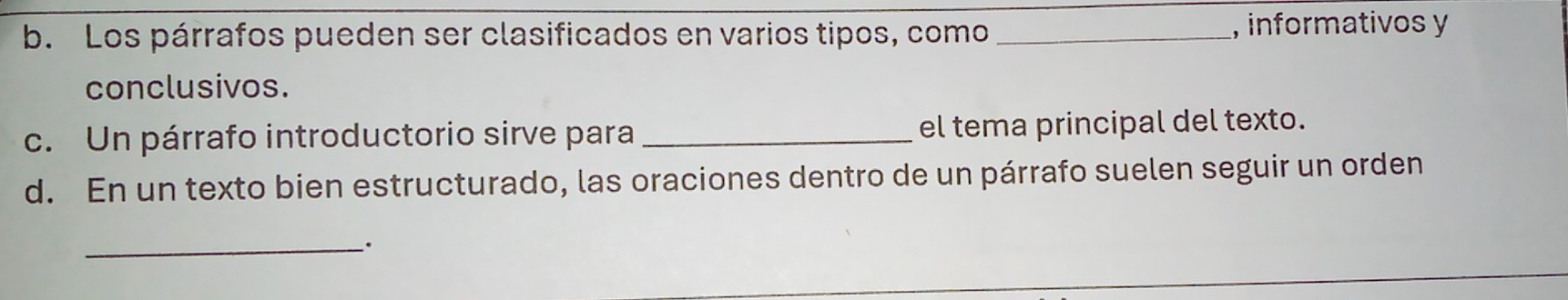 Los párrafos pueden ser clasificados en varios tipos, como _, informativos y 
conclusivos. 
c. Un párrafo introductorio sirve para _el tema principal del texto. 
d. En un texto bien estructurado, las oraciones dentro de un párrafo suelen seguir un orden 
_.