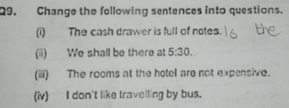 Change the following sentences into questions. 
(i) The cash drawer is full of notes. 
(ii) We shall be there at 5:30. 
(iii) The rooms at the hotel are not expensive. 
(iv) I don't like travelling by bus.