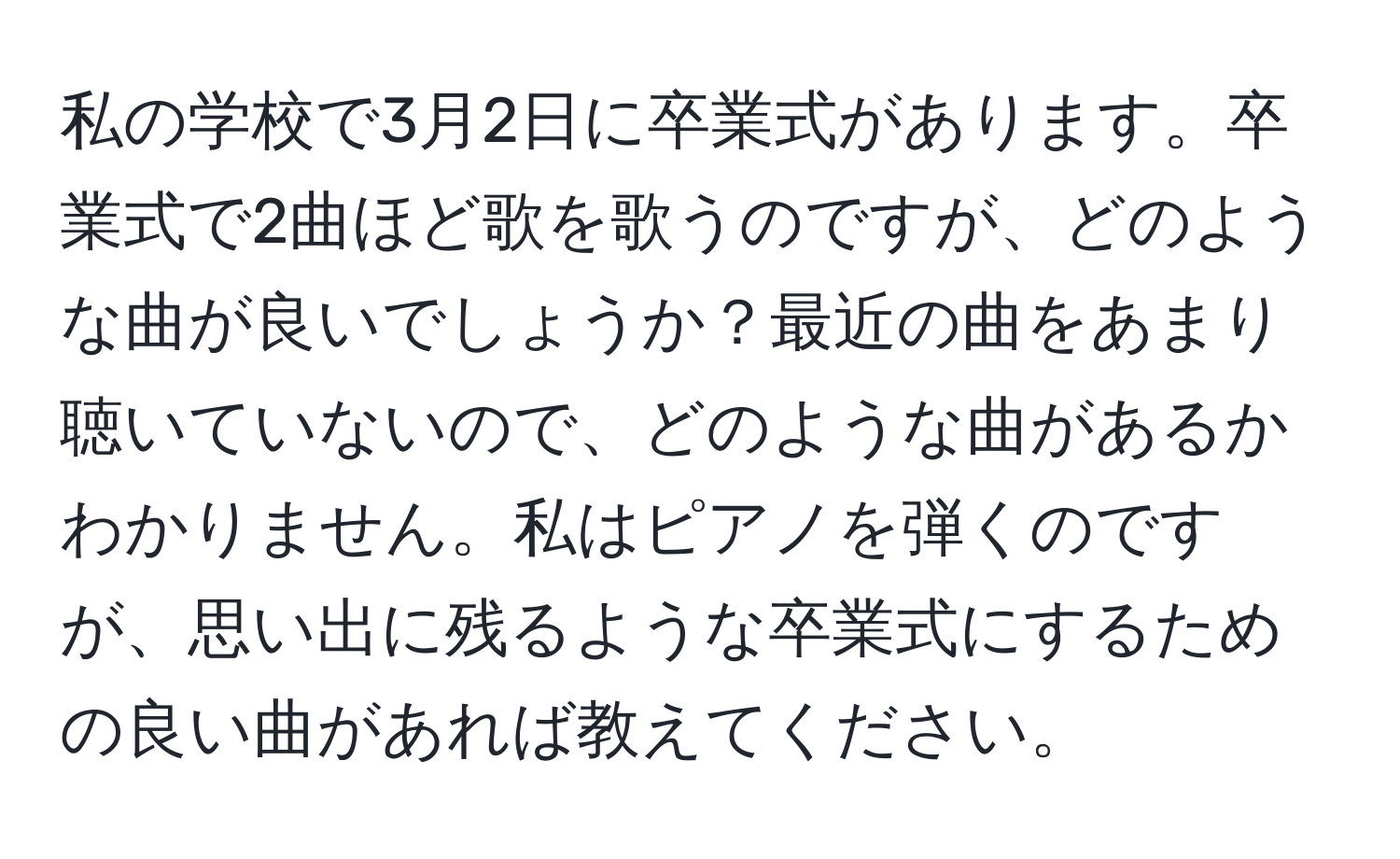 私の学校で3月2日に卒業式があります。卒業式で2曲ほど歌を歌うのですが、どのような曲が良いでしょうか？最近の曲をあまり聴いていないので、どのような曲があるかわかりません。私はピアノを弾くのですが、思い出に残るような卒業式にするための良い曲があれば教えてください。