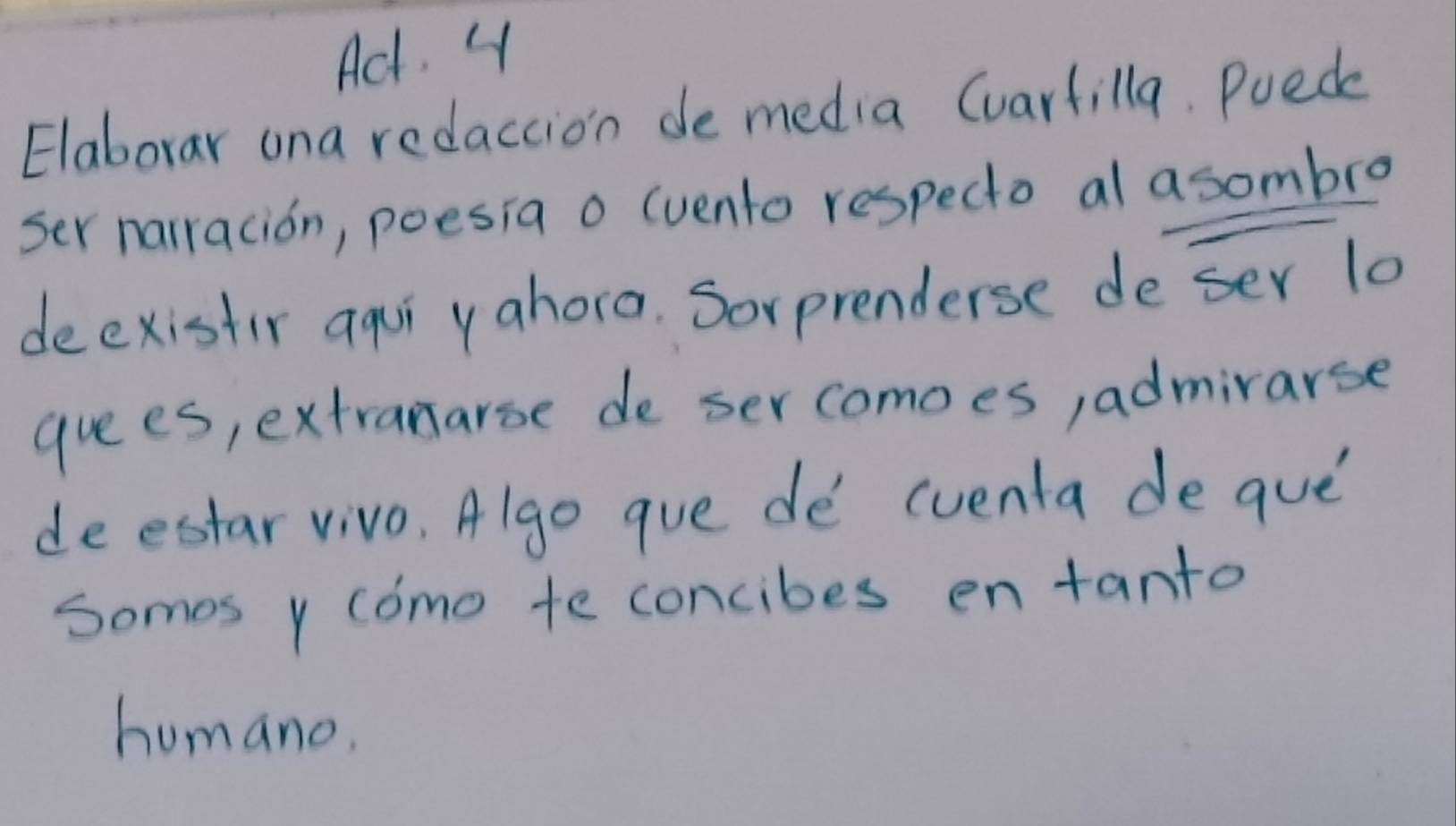 Ad. 4
Elaborar ona redaction de media Cvarfilla. Puec
ser narracion, poesia o (vento respecto al a sombro
deexistir aqui yahora. Sorprenderse de ser 10
guees, extranarse de ser comoes, admirarse
deestar vivo, Algo gue de cventa de que
somes y como te concibes en tanto
humano.