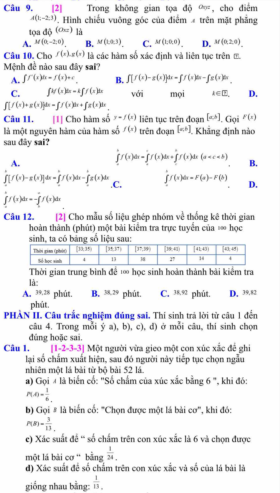 [2] Trong không gian tọa độ Oxyz , cho điểm
A(1;-2;3). Hình chiếu vuông góc của điểm 4 trên mặt phẳng
tọa dhat Q(O_xz) là
A. M(0;-2;0) B. M(1;0;3). C. M(1;0;0). D. M(0;2;0).
Câu 10. Cho f(x),g(x) là các hàm số xác định và liên tục trên Đ.
Mệnh đề nào sau đây sai?
A. ∈t f'(x)dx=f(x)+c B. ∈t [f(x)-g(x)]dx=∈t f(x)dx-∈t g(x)dx
C. ∈t kf(x)dx=k∈t f(x)dx với mọi k∈ ?. D.
∈t [f(x)+g(x)]dx=∈t f(x)dx+∈t g(x)dx
Câu 11. [1] Cho hàm số y=f(x) liên tục trên đoạn [a;b]. Gọi F(x)
là một nguyên hàm của hàm số f(x) trên đoạn [a;b]. Khẳng định nào
sau đây sai?
A.
∈tlimits _a^(bf(x)dx=∈tlimits _a^cf(x)dx+∈tlimits _c^bf(x)dx(a B.
∈t f(x)dx=F(a)-F(b)
∈t [f(x)-g(x)]dx=∈t f(x)dx-∈t g(x)dx .C. D.
∈tlimits _a^bf(x)dx=-∈tlimits _b^af(x)dx
Câu 12. [2] Cho mẫu số liệu ghép nhóm về thống kê thời gian
hoàn thành (phút) một bài kiêm tra trực tuyên của 100 học
sinh, ta có bảng số liệu sau:
Thời gian trung bình để 100 học sinh hoàn thành bài kiểm tra
là:
A. 39,28 phút. B. 38,29 phút. C. 38,92 phút. D. 39,82
phút.
PHÀN II. Câu trắc nghiệm đúng sai. Thí sinh trả lời từ câu 1 đến
câu 4. Trong mỗi ý a), b), c), d) ở mỗi câu, thí sinh chọn
đúng hoặc sai.
Câu 1. [1-2-3-3] | Một người vừa gieo một con xúc xắc để ghi
lại số chấm xuất hiện, sau đó người này tiếp tục chọn ngẫu
nhiên một lá bài từ bộ bài 52 lá.
a) Gọi 4 là biến cố: "Số chấm của xúc xắc bằng 6 ", khi đó:
P(A)=frac 1)6.
b) Gọi £ là biến cố: "Chọn được một lá bài cơ", khi đó:
P(B)= 3/13 .
c) Xác suất để “ số chấm trên con xúc xắc là 6 và chọn được
một lá bài cơ “ bằng  1/24 .
d) Xác suất để số chấm trên con xúc xắc và số của lá bài là
giống nhau bằng:  1/13 .